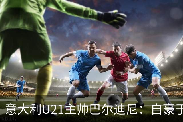 意大利U21主帅巴尔迪尼：自豪于弗洛西诺内，期待年轻球员的潜能